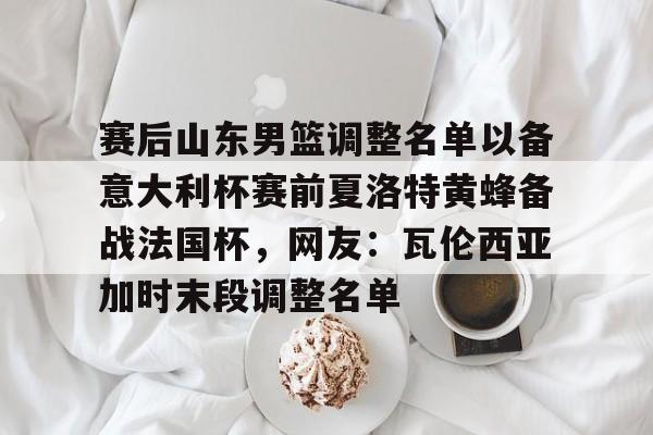 MK体育下载-包含赛后山东男篮调整名单以备意大利杯赛前夏洛特黄蜂备战法国杯，网友：瓦伦西亚加时末段调整名单的词条