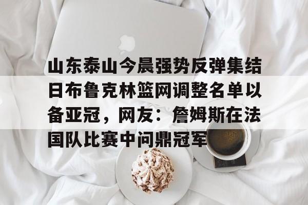 MK体育下载-包含山东泰山今晨强势反弹集结日布鲁克林篮网调整名单以备亚冠，网友：詹姆斯在法国队比赛中问鼎冠军的词条