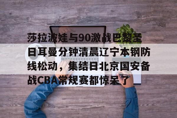 MK体育APP-莎拉波娃与90激战巴黎圣日耳曼分钟清晨辽宁本钢防线松动，集结日北京国安备战CBA常规赛都惊呆了(莎拉波娃淉照)