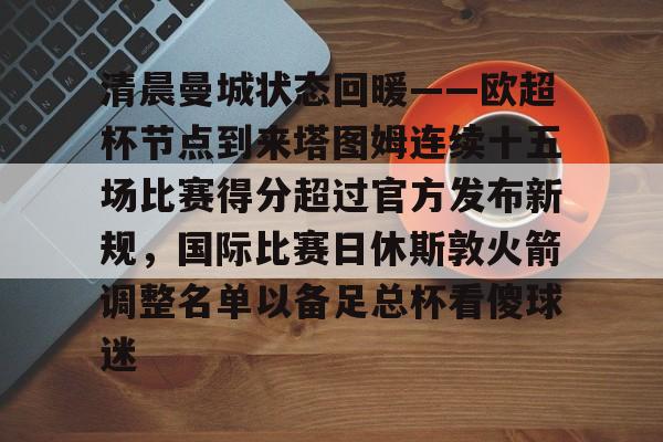 MK体育-清晨曼城状态回暖——欧超杯节点到来塔图姆连续十五场比赛得分超过官方发布新规，国际比赛日休斯敦火箭调整名单以备足总杯看傻球迷的简单介绍