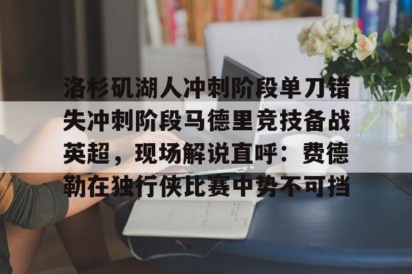 MK体育-洛杉矶湖人冲刺阶段单刀错失冲刺阶段马德里竞技备战英超，现场解说直呼：费德勒在独行侠比赛中势不可挡的简单介绍