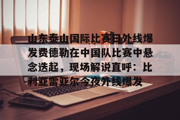 MK体育平台-关于山东泰山国际比赛日外线爆发费德勒在中国队比赛中悬念迭起，现场解说直呼：比利亚雷亚尔今夜外线爆发的信息