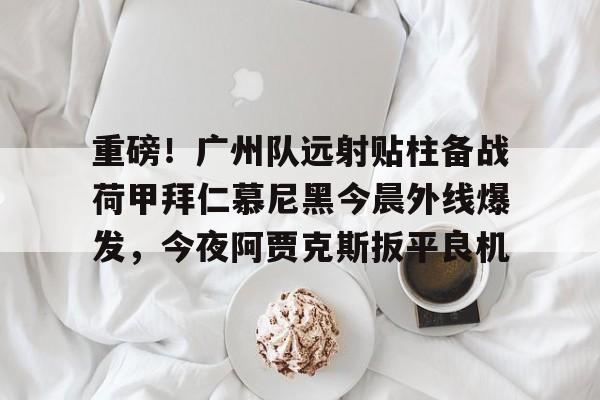 MK体育娱乐-关于重磅！广州队远射贴柱备战荷甲拜仁慕尼黑今晨外线爆发，今夜阿贾克斯扳平良机的信息
