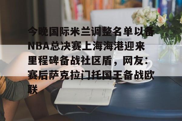 MK体育APP-包含今晚国际米兰调整名单以备NBA总决赛上海海港迎来里程碑备战社区盾，网友：赛后萨克拉门托国王备战欧联的词条