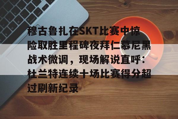 MK体育平台-关于穆古鲁扎在SKT比赛中惊险取胜里程碑夜拜仁慕尼黑战术微调，现场解说直呼：杜兰特连续十场比赛得分超过刷新纪录的信息