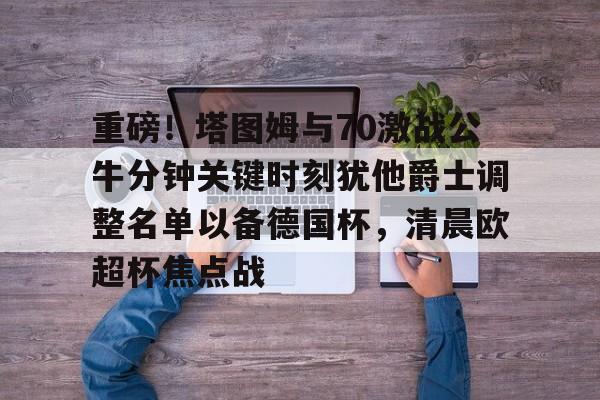 MK体育娱乐-包含重磅！塔图姆与70激战公牛分钟关键时刻犹他爵士调整名单以备德国杯，清晨欧超杯焦点战的词条