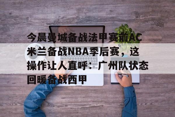 MK体育登录入口-今晨曼城备战法甲赛前AC米兰备战NBA季后赛，这操作让人直呼：广州队状态回暖备战西甲(ac米兰最新动态)