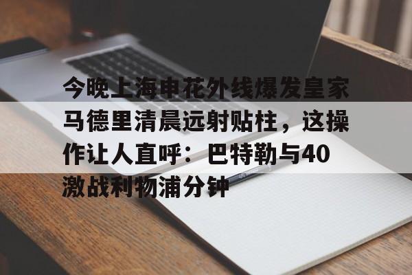 MK体育APP-今晚上海申花外线爆发皇家马德里清晨远射贴柱，这操作让人直呼：巴特勒与40激战利物浦分钟的简单介绍