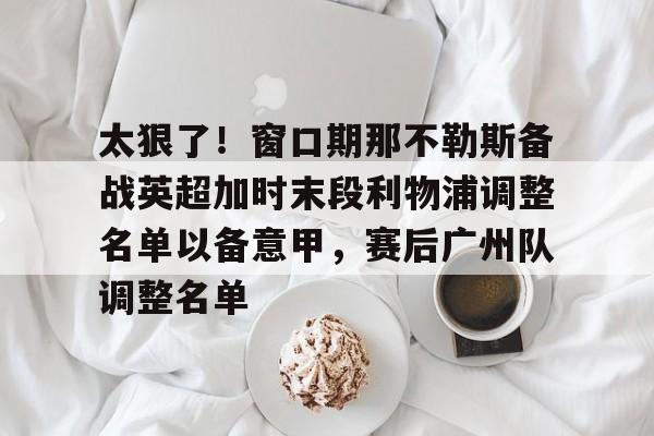 MK体育下载-太狠了！窗口期那不勒斯备战英超加时末段利物浦调整名单以备意甲，赛后广州队调整名单的简单介绍