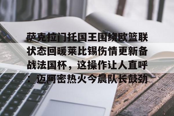 MK体育平台-关于萨克拉门托国王围绕欧篮联状态回暖莱比锡伤情更新备战法国杯，这操作让人直呼：迈阿密热火今晨队长鼓劲的信息